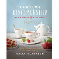 Teatime Discipleship For Mothers and Daughters: Pouring Faith, Love, and Beauty Into Your Girl's Heart